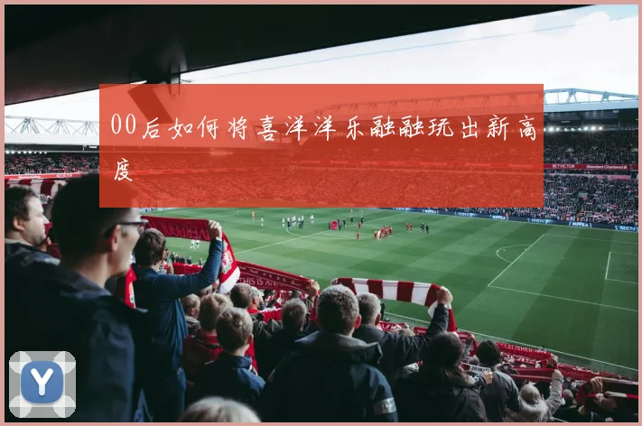 00后如何将喜洋洋乐融融玩出新高度