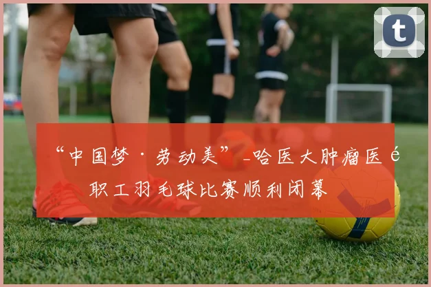 “中国梦·劳动美”_哈医大肿瘤医院职工羽毛球比赛顺利闭幕